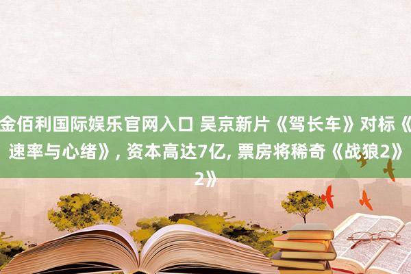 金佰利国际娱乐官网入口 吴京新片《驾长车》对标《速率与心绪》， 资本高达7亿， 票房将稀奇《战狼2》