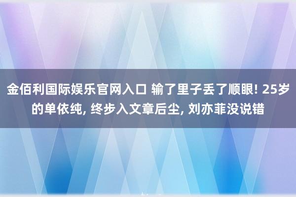 金佰利国际娱乐官网入口 输了里子丢了顺眼! 25岁的单依纯， 终步入文章后尘， 刘亦菲没说错