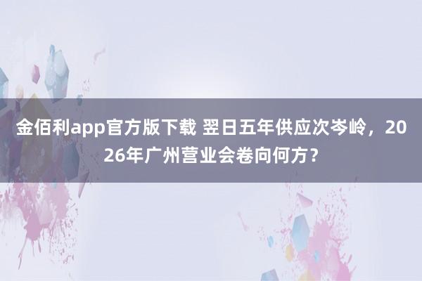 金佰利app官方版下载 翌日五年供应次岑岭，2026年广州营业会卷向何方？