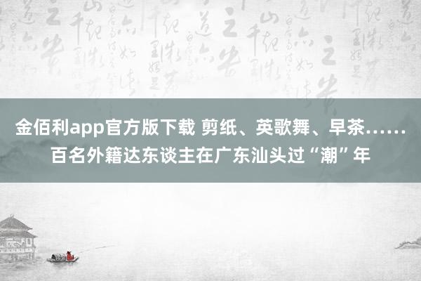 金佰利app官方版下载 剪纸、英歌舞、早茶……百名外籍达东谈主在广东汕头过“潮”年