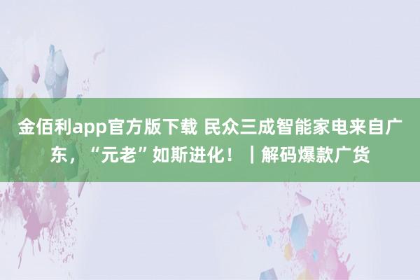 金佰利app官方版下载 民众三成智能家电来自广东，“元老”如斯进化！｜解码爆款广货