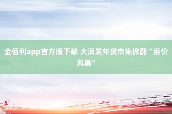 金佰利app官方版下载 大润发年货市集掀翻“廉价风暴”