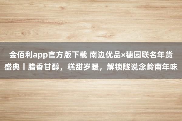 金佰利app官方版下载 南边优品×穗园联名年货盛典丨腊香甘醇，糕甜岁暖，解锁隧说念岭南年味
