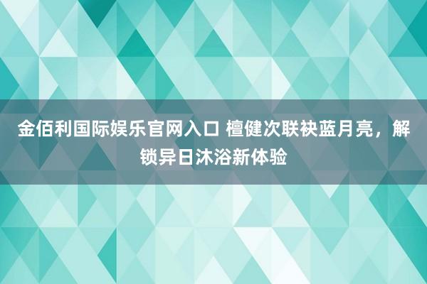 金佰利国际娱乐官网入口 檀健次联袂蓝月亮，解锁异日沐浴新体验