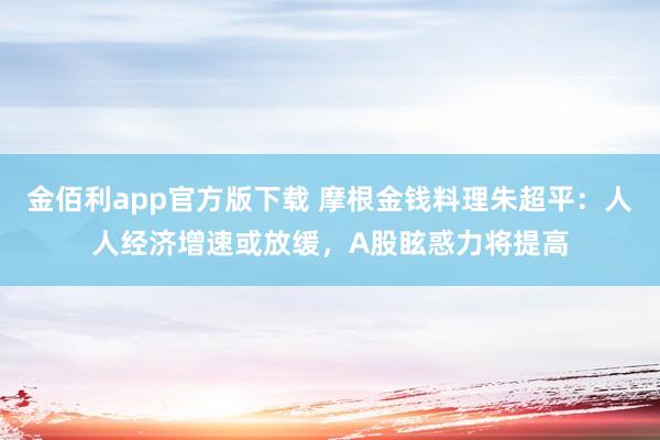 金佰利app官方版下载 摩根金钱料理朱超平：人人经济增速或放缓，A股眩惑力将提高