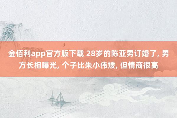 金佰利app官方版下载 28岁的陈亚男订婚了， 男方长相曝光， 个子比朱小伟矮， 但情商很高