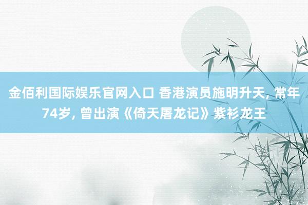 金佰利国际娱乐官网入口 香港演员施明升天， 常年74岁， 曾出演《倚天屠龙记》紫衫龙王