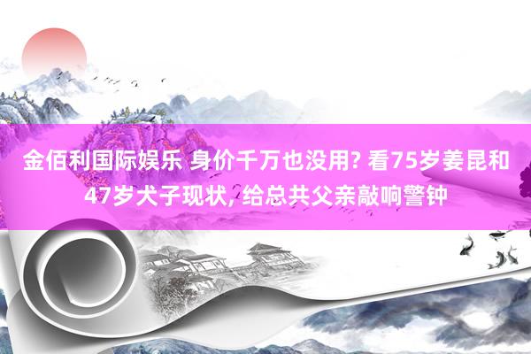 金佰利国际娱乐 身价千万也没用? 看75岁姜昆和47岁犬子现状， 给总共父亲敲响警钟
