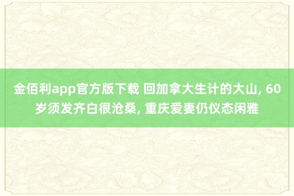 金佰利app官方版下载 回加拿大生计的大山， 60岁须发齐白很沧桑， 重庆爱妻仍仪态闲雅