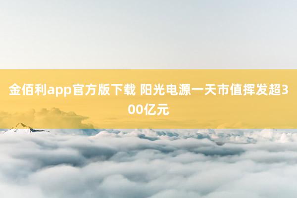 金佰利app官方版下载 阳光电源一天市值挥发超300亿元
