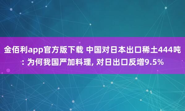 金佰利app官方版下载 中国对日本出口稀土444吨: 为何我国严加料理， 对日出口反增9.5%