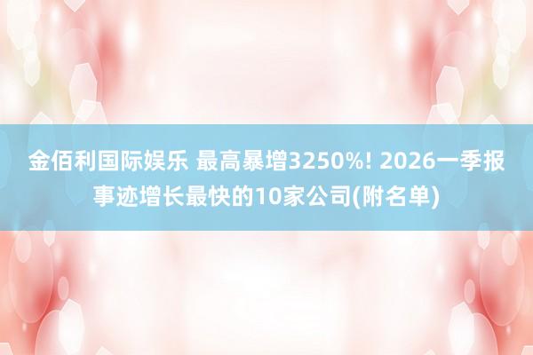 金佰利国际娱乐 最高暴增3250%! 2026一季报事迹增长最快的10家公司(附名单)