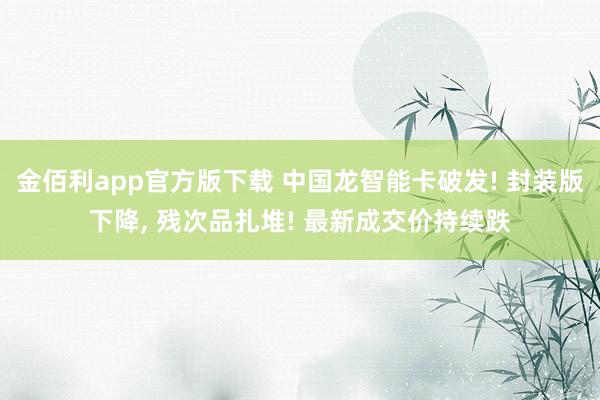 金佰利app官方版下载 中国龙智能卡破发! 封装版下降， 残次品扎堆! 最新成交价持续跌