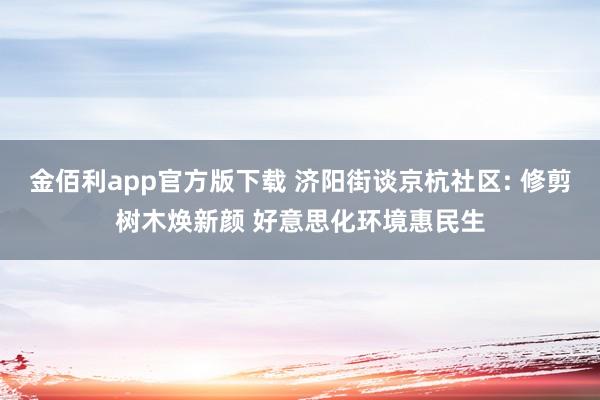 金佰利app官方版下载 济阳街谈京杭社区: 修剪树木焕新颜 好意思化环境惠民生