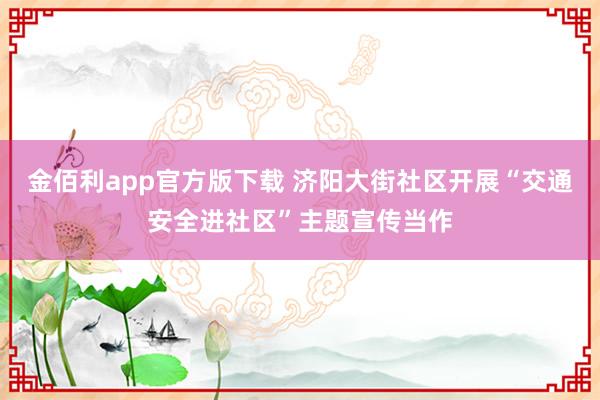 金佰利app官方版下载 济阳大街社区开展“交通安全进社区”主题宣传当作