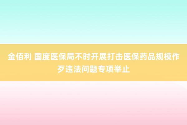 金佰利 国度医保局不时开展打击医保药品规模作歹违法问题专项举止