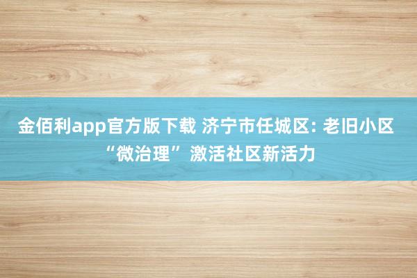 金佰利app官方版下载 济宁市任城区: 老旧小区 “微治理” 激活社区新活力