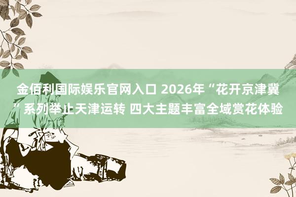 金佰利国际娱乐官网入口 2026年“花开京津冀”系列举止天津运转 四大主题丰富全域赏花体验