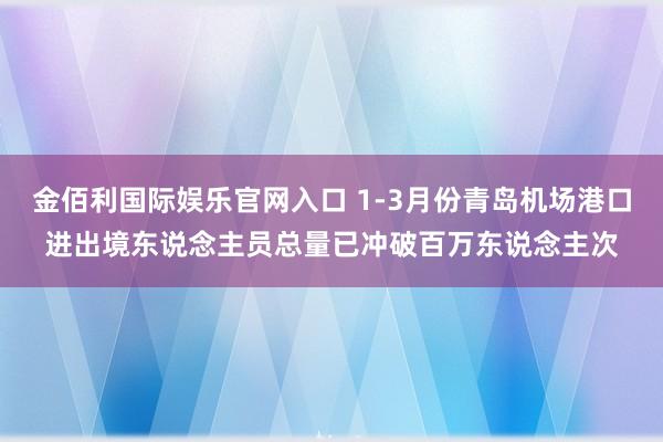 金佰利国际娱乐官网入口 1-3月份青岛机场港口进出境东说念主员总量已冲破百万东说念主次