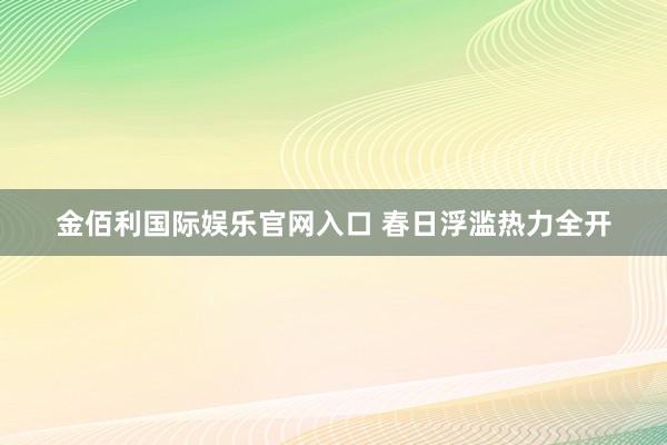 金佰利国际娱乐官网入口 春日浮滥热力全开