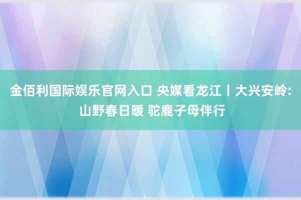 金佰利国际娱乐官网入口 央媒看龙江丨大兴安岭: 山野春日暖 驼鹿子母伴行