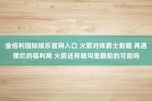 金佰利国际娱乐官网入口 火箭对阵爵士前瞻 再遇摆烂的福利局 火箭还有暗沟里翻船的可能吗