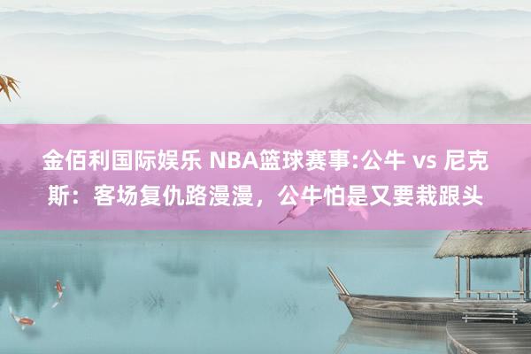 金佰利国际娱乐 NBA篮球赛事:公牛 vs 尼克斯：客场复仇路漫漫，公牛怕是又要栽跟头