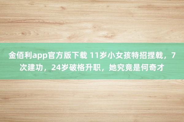 金佰利app官方版下载 11岁小女孩特招捏戟，7次建功，24岁破格升职，她究竟是何奇才