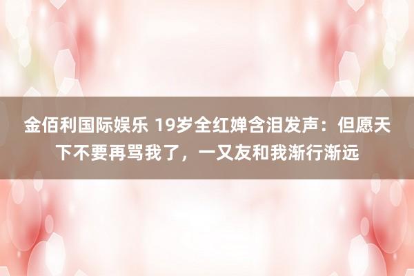 金佰利国际娱乐 19岁全红婵含泪发声：但愿天下不要再骂我了，一又友和我渐行渐远