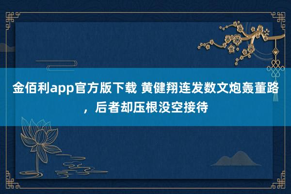 金佰利app官方版下载 黄健翔连发数文炮轰董路，后者却压根没空接待