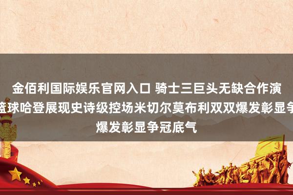 金佰利国际娱乐官网入口 骑士三巨头无缺合作演绎团队篮球哈登展现史诗级控场米切尔莫布利双双爆发彰显争冠底气