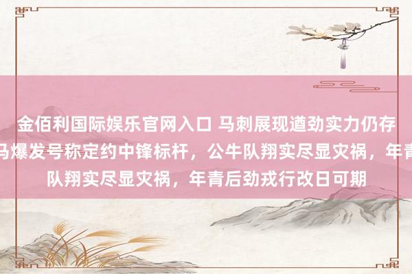 金佰利国际娱乐官网入口 马刺展现遒劲实力仍存松弛问题，文班亚马爆发号称定约中锋标杆，公牛队翔实尽显灾祸，年青后劲戎行改日可期
