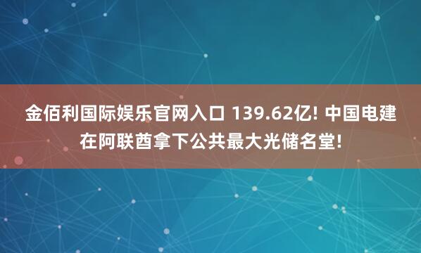 金佰利国际娱乐官网入口 139.62亿! 中国电建在阿联酋拿下公共最大光储名堂!