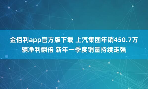 金佰利app官方版下载 上汽集团年销450.7万辆净利翻倍 新年一季度销量持续走强