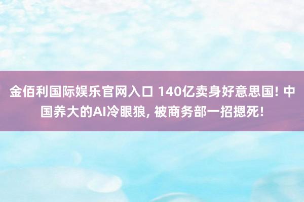金佰利国际娱乐官网入口 140亿卖身好意思国! 中国养大的AI冷眼狼， 被商务部一招摁死!