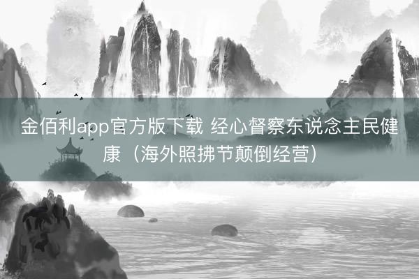 金佰利app官方版下载 经心督察东说念主民健康(海外照拂节颠倒经营)