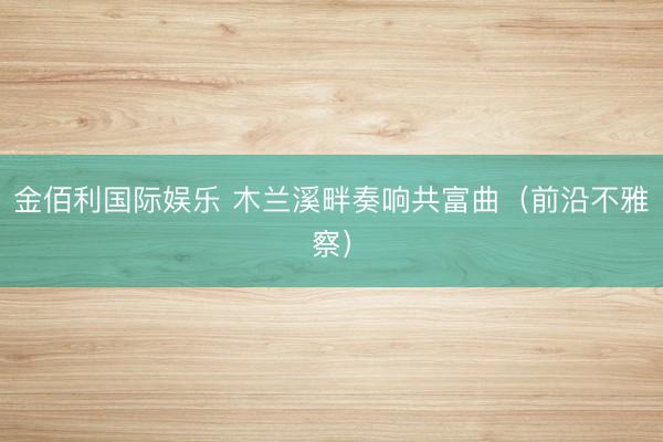 金佰利国际娱乐 木兰溪畔奏响共富曲（前沿不雅察）