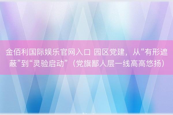 金佰利国际娱乐官网入口 园区党建，从“有形遮蔽”到“灵验启动”（党旗鄙人层一线高高悠扬）