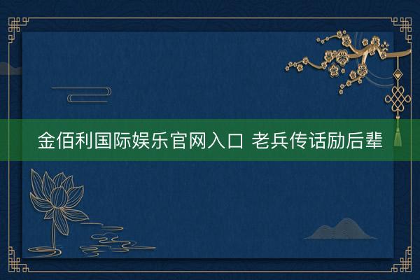 金佰利国际娱乐官网入口 老兵传话励后辈