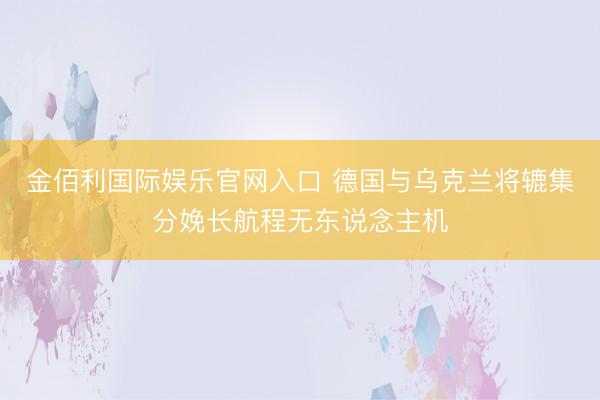 金佰利国际娱乐官网入口 德国与乌克兰将辘集分娩长航程无东说念主机