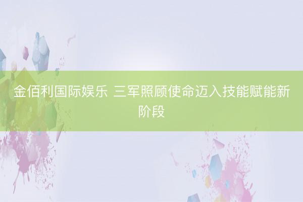 金佰利国际娱乐 三军照顾使命迈入技能赋能新阶段
