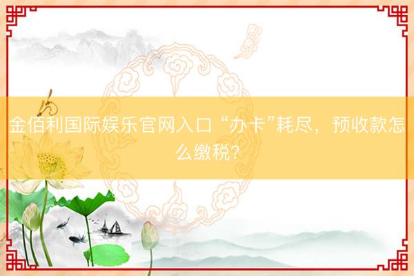 金佰利国际娱乐官网入口 “办卡”耗尽，预收款怎么缴税？