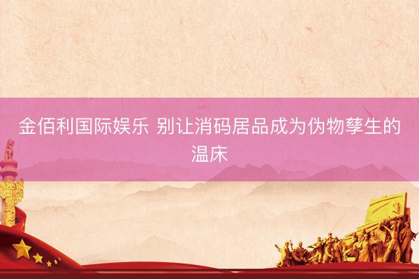 金佰利国际娱乐 别让消码居品成为伪物孳生的温床