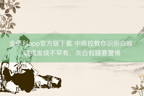 金佰利app官方版下载 中疾控教你识别白喉:咽痛发烧不罕有,灰白假膜要警惕