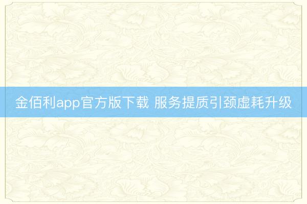 金佰利app官方版下载 服务提质引颈虚耗升级