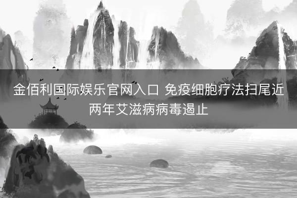 金佰利国际娱乐官网入口 免疫细胞疗法扫尾近两年艾滋病病毒遏止
