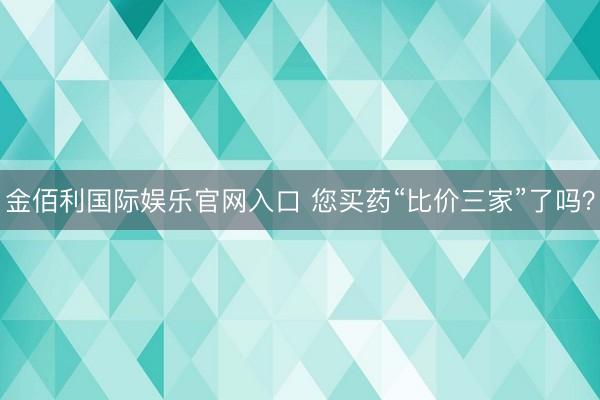 金佰利国际娱乐官网入口 您买药“比价三家”了吗?