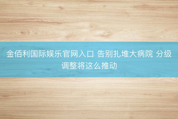 金佰利国际娱乐官网入口 告别扎堆大病院 分级调整将这么推动