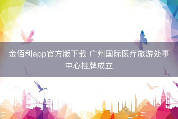 金佰利app官方版下载 广州国际医疗旅游处事中心挂牌成立