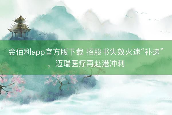 金佰利app官方版下载 招股书失效火速“补递”,迈瑞医疗再赴港冲刺
